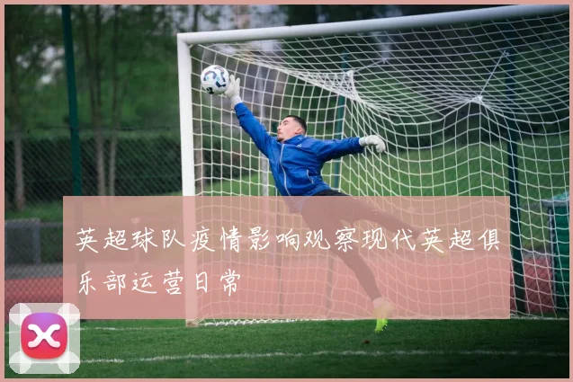 英超球队疫情影响观察现代英超俱乐部运营日常